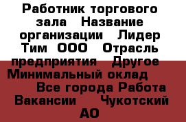 Работник торгового зала › Название организации ­ Лидер Тим, ООО › Отрасль предприятия ­ Другое › Минимальный оклад ­ 10 000 - Все города Работа » Вакансии   . Чукотский АО